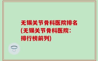 无锡关节骨科医院排名(无锡关节骨科医院：排行榜前列)