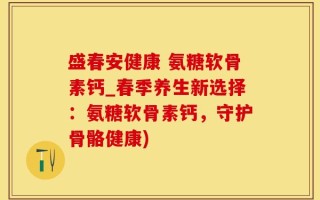 盛春安健康 氨糖软骨素钙_春季养生新选择：氨糖软骨素钙，守护骨骼健康)