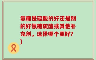 氨糖是硫酸的好还是别的好氨糖硫酸或其他补充剂，选择哪个更好？)