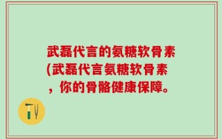 武磊代言的氨糖软骨素(武磊代言氨糖软骨素，你的骨骼健康保障。