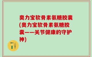 奥力宝软骨素氨糖胶囊(奥力宝软骨素氨糖胶囊——关节健康的守护神)