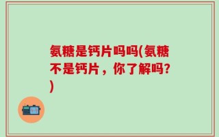 氨糖是钙片吗吗(氨糖不是钙片，你了解吗？)