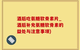 酒后吃氨糖软骨素片_酒后补充氨糖软骨素的益处与注意事项)