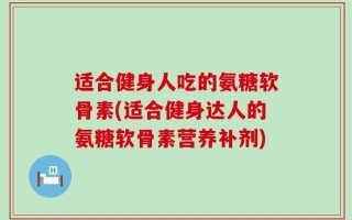 适合健身人吃的氨糖软骨素(适合健身达人的氨糖软骨素营养补剂)