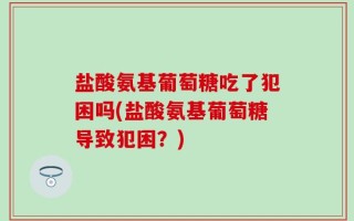 盐酸氨基葡萄糖吃了犯困吗(盐酸氨基葡萄糖导致犯困？)