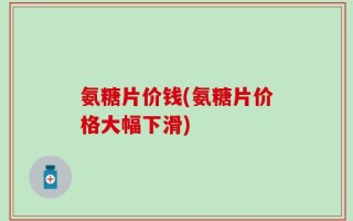 氨糖片价钱(氨糖片价格大幅下滑)