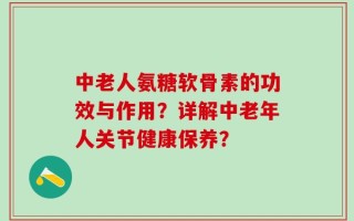 中老人氨糖软骨素的功效与作用？详解中老年人关节健康保养？