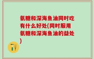 氨糖和深海鱼油同时吃有什么好处(同时服用氨糖和深海鱼油的益处)
