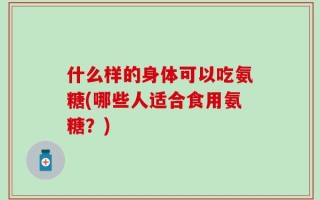 什么样的身体可以吃氨糖(哪些人适合食用氨糖？)
