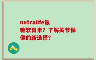 nutralife氨糖软骨素？了解关节保健的新选择？