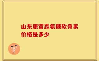 山东康富森氨糖软骨素价格是多少