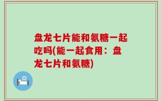 盘龙七片能和氨糖一起吃吗(能一起食用：盘龙七片和氨糖)