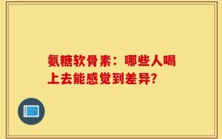 氨糖软骨素：哪些人喝上去能感觉到差异？