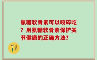 氨糖软骨素可以咬碎吃？用氨糖软骨素保护关节健康的正确方法？