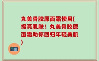 丸美骨胶原面霜使用(提亮肌肤！丸美骨胶原面霜助你回归年轻美肌)