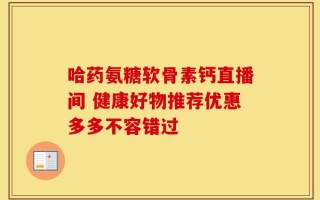 哈药氨糖软骨素钙直播间 健康好物推荐优惠多多不容错过