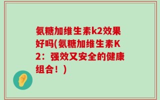氨糖加维生素k2效果好吗(氨糖加维生素K2：强效又安全的健康组合！)