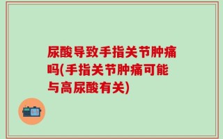 尿酸导致手指关节肿痛吗(手指关节肿痛可能与高尿酸有关)