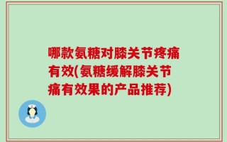 哪款氨糖对膝关节疼痛有效(氨糖缓解膝关节痛有效果的产品推荐)