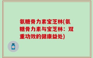 氨糖骨力素宝芝林(氨糖骨力素与宝芝林：双重功效的健康益处)