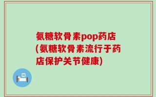 氨糖软骨素pop药店(氨糖软骨素流行于药店保护关节健康)