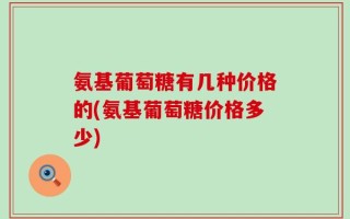 氨基葡萄糖有几种价格的(氨基葡萄糖价格多少)