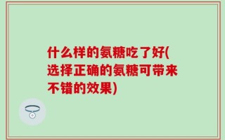 什么样的氨糖吃了好(选择正确的氨糖可带来不错的效果)
