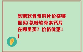 氨糖软骨素钙片价格哪里买(氨糖软骨素钙片在哪里买？价格优惠！)