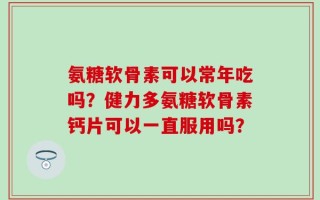 氨糖软骨素可以常年吃吗？健力多氨糖软骨素钙片可以一直服用吗？
