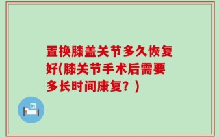 置换膝盖关节多久恢复好(膝关节手术后需要多长时间康复？)