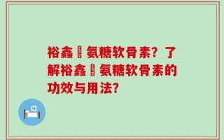 裕鑫昇氨糖软骨素？了解裕鑫昇氨糖软骨素的功效与用法？