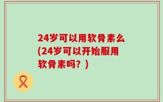 24岁可以用软骨素么(24岁可以开始服用软骨素吗？)