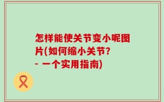 怎样能使关节变小呢图片(如何缩小关节？ - 一个实用指南)