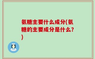 氨糖主要什么成分(氨糖的主要成分是什么？)