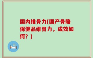 国内维骨力(国产骨骼保健品维骨力，成效如何？)