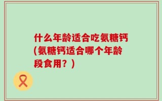 什么年龄适合吃氨糖钙(氨糖钙适合哪个年龄段食用？)
