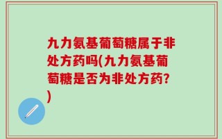 九力氨基葡萄糖属于非处方药吗(九力氨基葡萄糖是否为非处方药？)