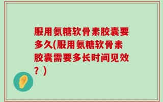 服用氨糖软骨素胶囊要多久(服用氨糖软骨素胶囊需要多长时间见效？)