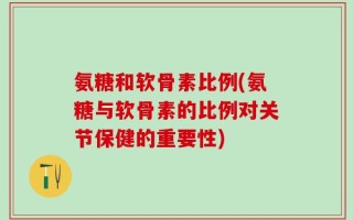 氨糖和软骨素比例(氨糖与软骨素的比例对关节保健的重要性)