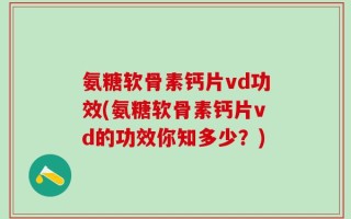 氨糖软骨素钙片vd功效(氨糖软骨素钙片vd的功效你知多少？)