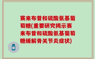 赛来布昔和硫酸氨基葡萄糖(重要研究揭示赛来布昔和硫酸氨基葡萄糖缓解骨关节炎症状)