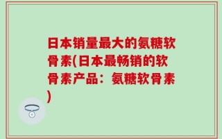 日本销量最大的氨糖软骨素(日本最畅销的软骨素产品：氨糖软骨素)
