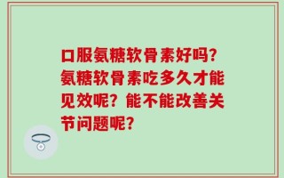 口服氨糖软骨素好吗？氨糖软骨素吃多久才能见效呢？能不能改善关节问题呢？