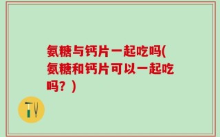 氨糖与钙片一起吃吗(氨糖和钙片可以一起吃吗？)