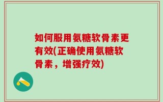 如何服用氨糖软骨素更有效(正确使用氨糖软骨素，增强疗效)