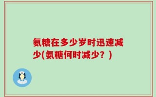 氨糖在多少岁时迅速减少(氨糖何时减少？)