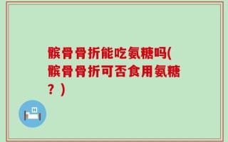 髌骨骨折能吃氨糖吗(髌骨骨折可否食用氨糖？)