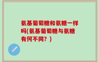氨基葡萄糖和氨糖一样吗(氨基葡萄糖与氨糖有何不同？)