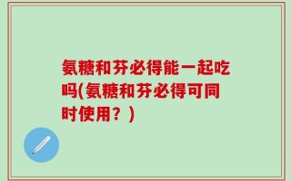 氨糖和芬必得能一起吃吗(氨糖和芬必得可同时使用？)