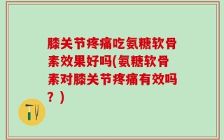 膝关节疼痛吃氨糖软骨素效果好吗(氨糖软骨素对膝关节疼痛有效吗？)